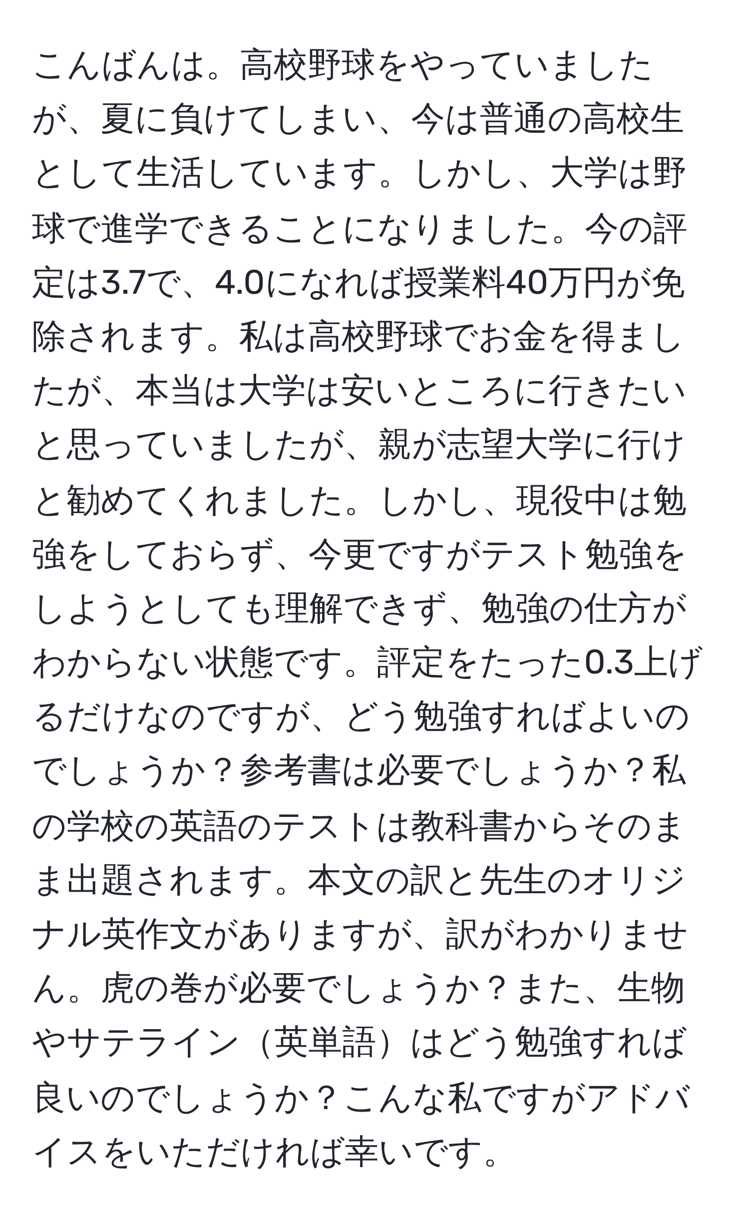 こんばんは。高校野球をやっていましたが、夏に負けてしまい、今は普通の高校生として生活しています。しかし、大学は野球で進学できることになりました。今の評定は3.7で、4.0になれば授業料40万円が免除されます。私は高校野球でお金を得ましたが、本当は大学は安いところに行きたいと思っていましたが、親が志望大学に行けと勧めてくれました。しかし、現役中は勉強をしておらず、今更ですがテスト勉強をしようとしても理解できず、勉強の仕方がわからない状態です。評定をたった0.3上げるだけなのですが、どう勉強すればよいのでしょうか？参考書は必要でしょうか？私の学校の英語のテストは教科書からそのまま出題されます。本文の訳と先生のオリジナル英作文がありますが、訳がわかりません。虎の巻が必要でしょうか？また、生物やサテライン英単語はどう勉強すれば良いのでしょうか？こんな私ですがアドバイスをいただければ幸いです。