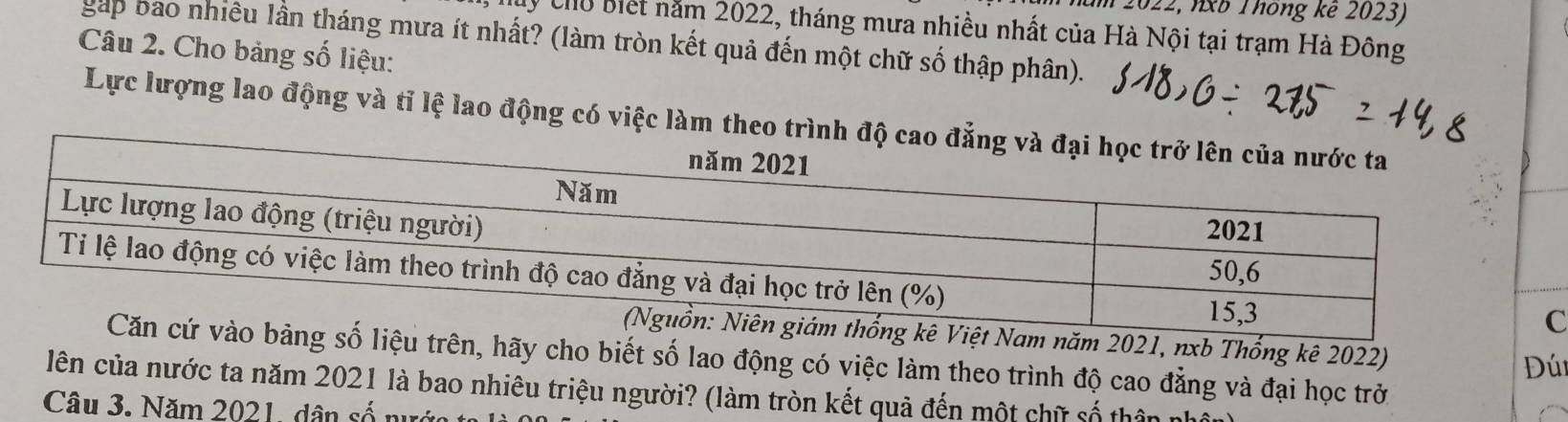 2022, nXB Thông kê 2023) 
My chủ biết năm 2022, tháng mưa nhiều nhất của Hà Nội tại trạm Hà Đông 
gáp bao nhiều lần tháng mưa ít nhất? (làm tròn kết quả đến một chữ số thập phân). 
Câu 2. Cho bảng số liệu: 
Lực lượng lao động và tỉ lệ lao động có việc làm theo trình đ 
năm 2021, nxb Thống kê 2022) 
u trên, hãy cho biết số lao động có việc làm theo trình độ cao đẳng và đại học trở 
Đú 
lên của nước ta năm 2021 là bao nhiêu triệu người? (làm tròn kết quả đến một chữ số thân n 
Câu 3. Năm 2021, dân số nu