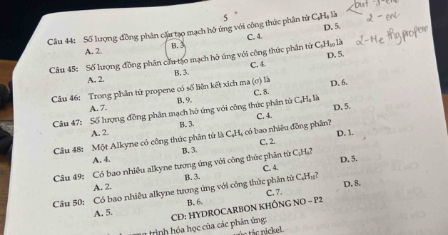 5
D. 5.
Câu 44: Số lượng đồng phân cấu tạo mạch hở ứng với công thức phân tử C_4H_8 là
A. 2. B. 3 C. 4.
D. 5.
Câu 45: Số lượng đồng phân cấu tạo mạch hở ứng với công thức phân tử C_5H_10 là
A. 2. B. 3. C. 4.
Câu 46: Trong phân tử propene có số liên kết xich ma (σ) là D. 6.
C. 8.
A. 7. B. 9.
Câu 47: Số lượng đồng phân mạch hỏ ứng với công thức phân tử C_4H_8la D. 5.
A. 2. B. 3. C. 4.
D. 1.
Câu 48: Một Alkyne có công thức phân tử là CAH s có bao nhiêu đồng phân?
A. 4. B. 3. C. 2.
Câu 49: Có bao nhiêu alkyne tương ứng với công thức phân tử C=H 7 D. 5.
A. 2. B. 3. C. 4.
D. 8.
Câu 50: Có bao nhiêu alkyne tương ứng với công thức phân tử C_6H_10 7
C. 7.
A. 5. B. 6.
CĐ: HYDROCARBON KHÔNG NO - P2
trình hóa học của các phản ứng:
c tá nickel.