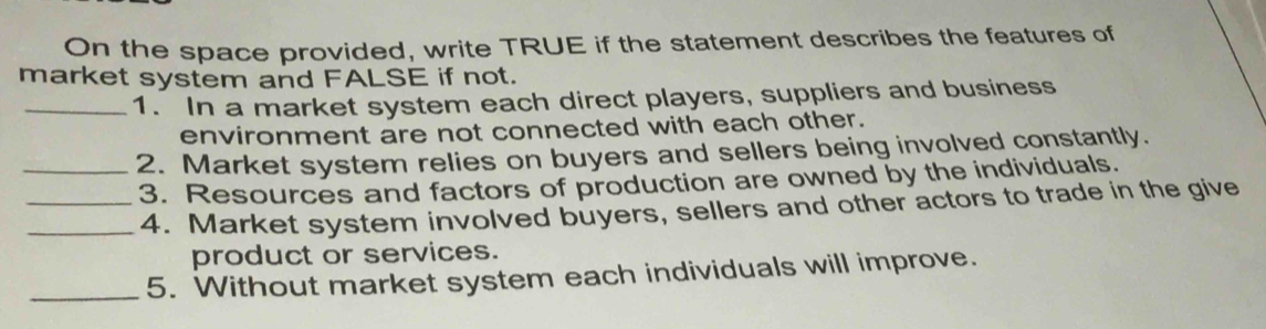 On the space provided, write TRUE if the statement describes the features of 
market system and FALSE if not. 
_1. In a market system each direct players, suppliers and business 
environment are not connected with each other. 
_2. Market system relies on buyers and sellers being involved constantly. 
_3. Resources and factors of production are owned by the individuals. 
_4. Market system involved buyers, sellers and other actors to trade in the give 
product or services. 
_5. Without market system each individuals will improve.