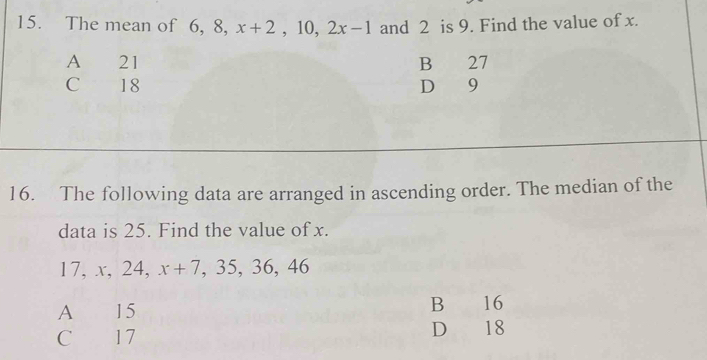 The mean of 6, 8, x+2 , 10, 2x-1 and 2 is 9. Find the value of x.
A 21 B 27
C 18 D 9
16. The following data are arranged in ascending order. The median of the
data is 25. Find the value of x.
17, x, 24, x+7 , 35, 36, 4 C
A 15 B 16
C 17 D 18