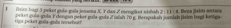 Jisim bagi 3 peket gula-gula jenama X, Y dan Z mengikut nisbah 2:11:4. Beza jisim antara 
peket gula-gula Ydengan peket gula-gula Z ialah 70 g. Berapakah jumlah jisim bagi ketiga- 
tiga peket gula-gula tersebut?