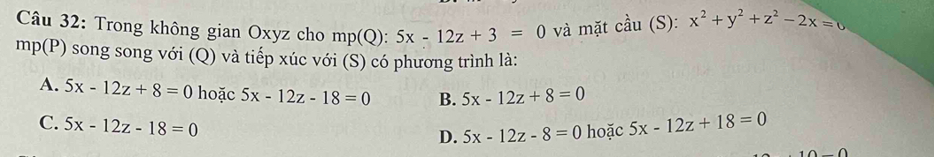 Trong không gian Oxyz cho mp(Q):5x-12z+3=0 và mặt cầu (S): x^2+y^2+z^2-2x=0
mp (P) O song song với (Q) và tiếp xúc với (S) có phương trình là:
A. 5x-12z+8=0 hoặc 5x-12z-18=0 B. 5x-12z+8=0
C. 5x-12z-18=0 5x-12z+18=0
D. 5x-12z-8=0 hoặc
∩ ∩