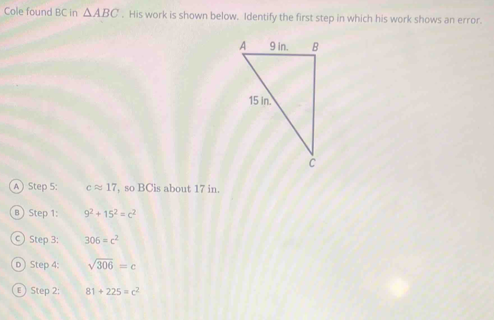 Cole found BC in △ ABC. His work is shown below. Identify the first step in which his work shows an error. 
A Step 5 : capprox 17 , so BCis about 17 in. 
B Step 1: 9^2+15^2=c^2
Step 3: 306=c^2
D Step 4: sqrt(306)=c
E Step 2: 81+225=c^2