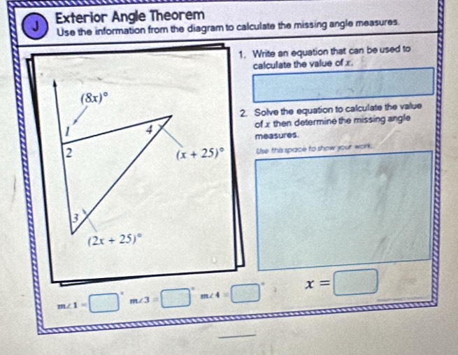 Exterior Angle Theorem
Use the information from the diagram to calculate the missing angle measures.
1. Write an equation that can be used to
calculate the value of x.
2. Solve the equation to calculate the value
of x then determine the missing angle
measures.
Use this space to show your work
m∠ 1=□°m∠ 3=□°m∠ 4=□° x=□
_