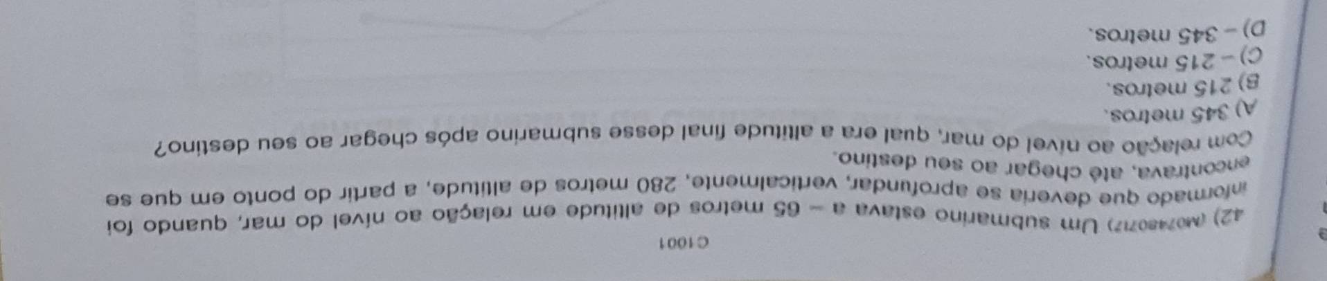 C1001
42) (Mo7480717) Um submarino estava a - 65 metros de altitude em relação ao nível do mar, quando foi
informado que deveria se aprofundar, verticalmente. 280 metros de altitude, a partir do ponto em que se
encontrava, até chegar ao seu destino.
Com relação ao nível do mar, qual era a altitude final desse submarino após chegar ao seu destino?
A) 345 metros.
B) 215 metros.
C) - 215 metros.
D) - 345 metros.