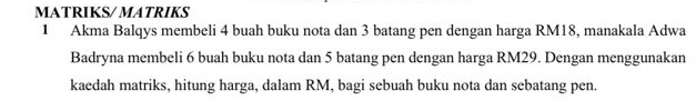 MATRIKS/ MATRIKS 
1 Akma Balqys membeli 4 buah buku nota dan 3 batang pen dengan harga RM18, manakala Adwa 
Badryna membeli 6 buah buku nota dan 5 batang pen dengan harga RM29. Dengan menggunakan 
kaedah matriks, hitung harga, dalam RM, bagi sebuah buku nota dan sebatang pen.