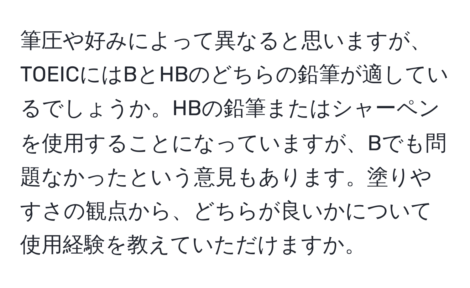 筆圧や好みによって異なると思いますが、TOEICにはBとHBのどちらの鉛筆が適しているでしょうか。HBの鉛筆またはシャーペンを使用することになっていますが、Bでも問題なかったという意見もあります。塗りやすさの観点から、どちらが良いかについて使用経験を教えていただけますか。