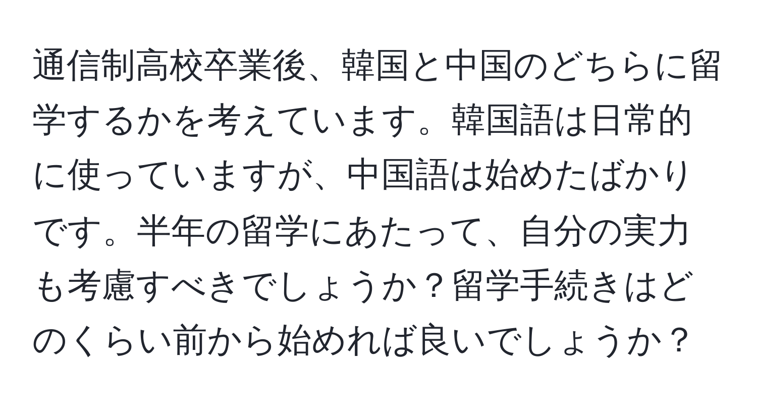 通信制高校卒業後、韓国と中国のどちらに留学するかを考えています。韓国語は日常的に使っていますが、中国語は始めたばかりです。半年の留学にあたって、自分の実力も考慮すべきでしょうか？留学手続きはどのくらい前から始めれば良いでしょうか？