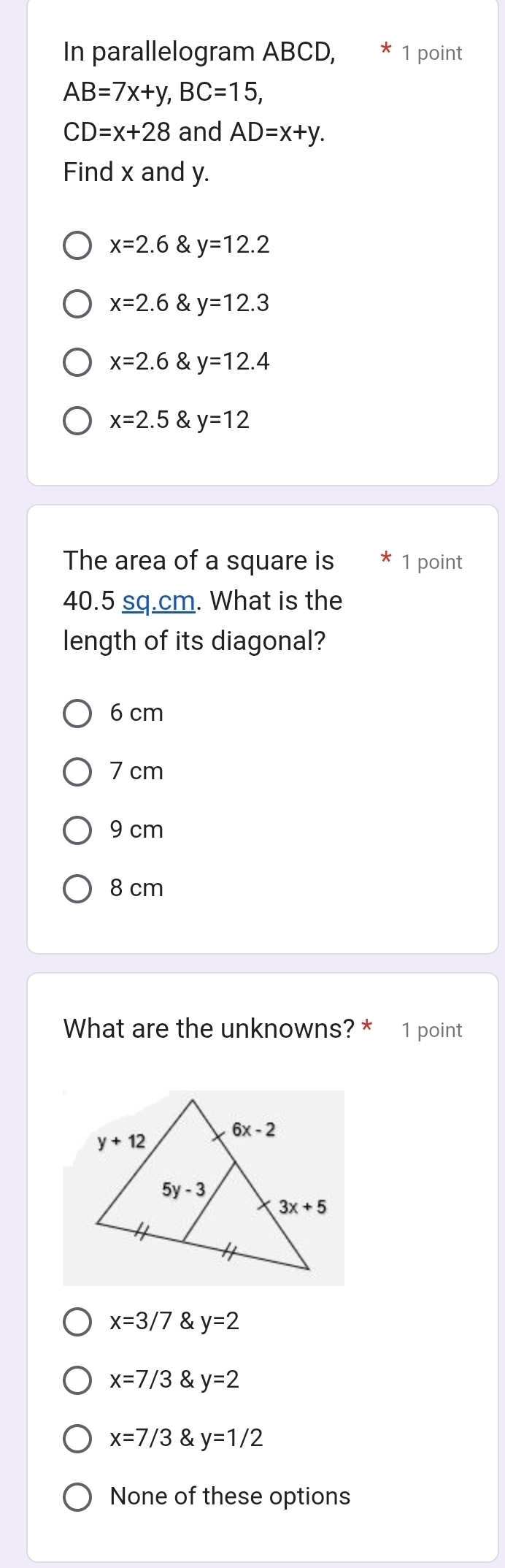 In parallelogram ABCD, 1 point
AB=7x+y,BC=15,
CD=x+28 and AD=x+y.
Find x and y.
x=2.6 y=12.2
x=2.6 a y=12.3
x=2.6 & y=12.4
x=2.5 & y=12
The area of a square is 1 point
40.5 sq.cm. What is the
length of its diagonal?
6 cm
7 cm
9 cm
8 cm
What are the unknowns? * 1 point
x=3/7 y=2
x=7/3 y=2
x=7/3 y=1/2
None of these options