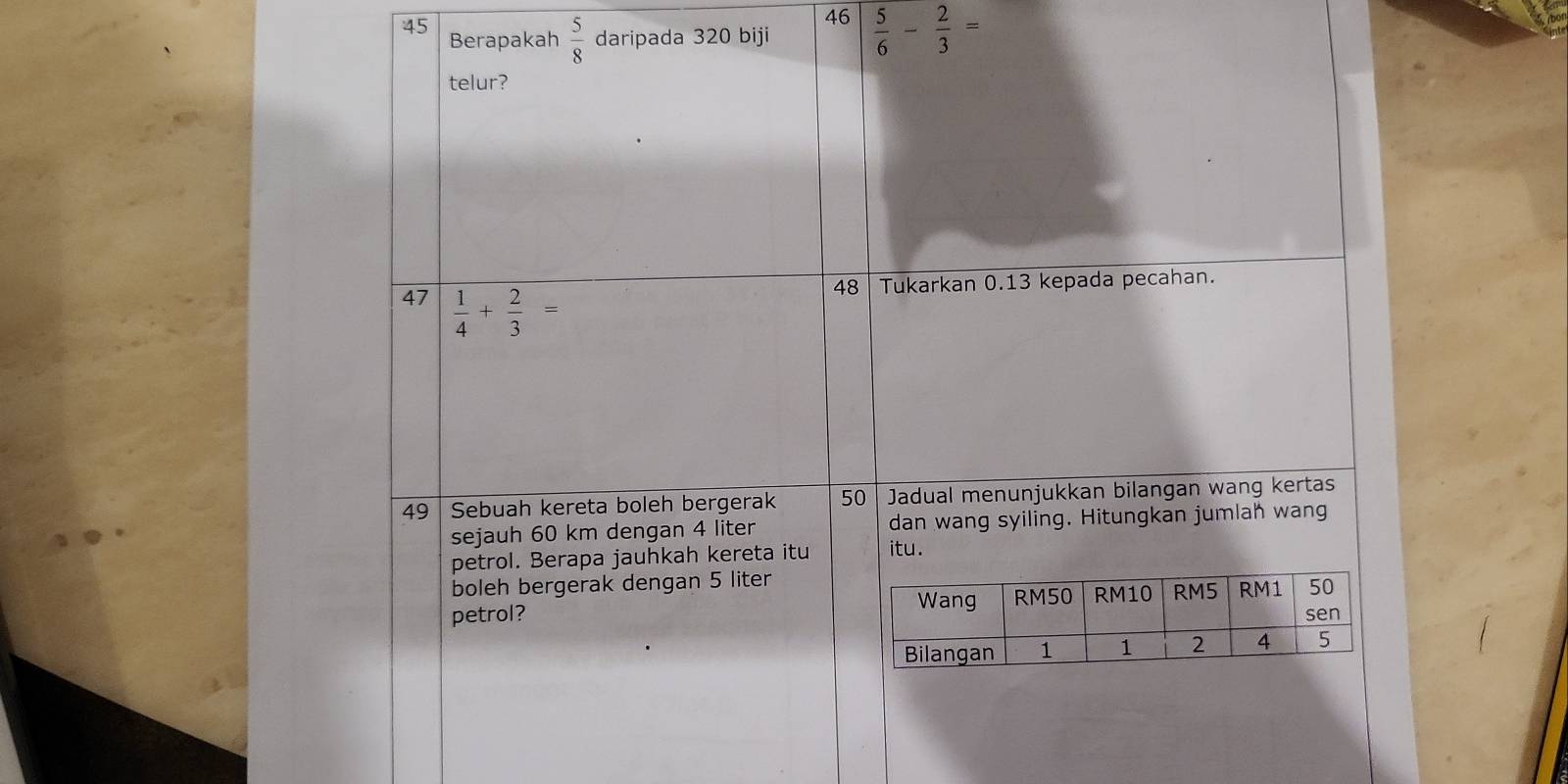 46 
45 Berapakah  5/8  daripada 320 biji  5/6 - 2/3 =
telur? 
48 Tukarkan 0.13 kepada pecahan. 
47  1/4 + 2/3 =
49 Sebuah kereta boleh bergerak 50 Jadual menunjukkan bilangan wang kertas 
sejauh 60 km dengan 4 liter dan wang syiling. Hitungkan jumlah wang 
petrol. Berapa jauhkah kereta itu itu. 
boleh bergerak dengan 5 liter
petrol?