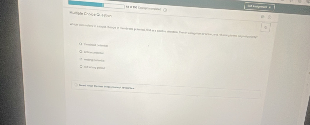 Exit Assignment x
63 of 100 Concepts completed
Multiple Choice Question
Which term refers to a rapid change in membrane potential, first in a positive direction, then in a negative direction, and returning to the ongisal polarity?
threshold potential
action potential
resting potential
refractory period
Need help? Review these concept resources.