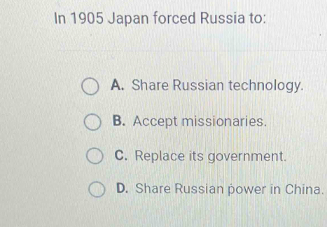 In 1905 Japan forced Russia to:
A. Share Russian technology.
B. Accept missionaries.
C. Replace its government.
D. Share Russian power in China.