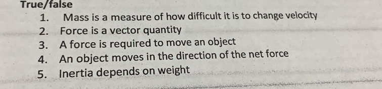 True/false 
1. Mass is a measure of how difficult it is to change velocity 
2. Force is a vector quantity 
3. A force is required to move an object 
4. An object moves in the direction of the net force 
5. Inertia depends on weight