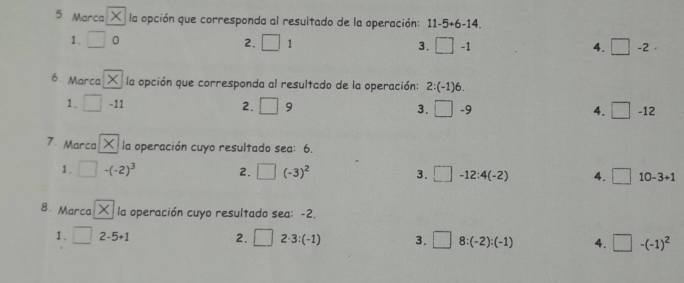 Marca y la opción que corresponda al resultado de la operación: 11-5+6-14.
1. □ 0 □ 1 □ -1
2.
3.
4. □ -2-
6 Marca la opción que corresponda al resultado de la operación: 2:(-1)6. 
1. □ -11 □ 9 3. □ -9
2.
4. □ -12
7 Marca la operación cuyo resultado sea: 6.
1. □ -(-2)^3 2. □ (-3)^2 □ -12:4(-2) □ 10-3+1
3.
4.
8 Marca K la operación cuyo resultado sea: -2.
1. □ 2-5+1 □ 2· 3:(-1) □ 8:(-2):(-1)
2.
3.
4. □ -(-1)^2