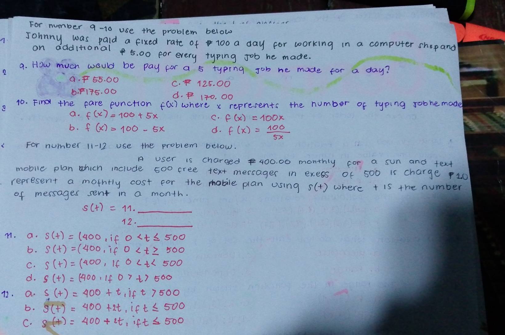 For number 9-10 use the problem below
7. Johnny was paid a fixed rate of 100 a day for working in a computer shopand
on dddltonal 5. 00 for every typing job he made.
a. How much would be pay for a 5 typing job he made for a day?
2
a. f55. 00 C. F 125. 00
6. F175. 00 d. f 170. 00
10. Find the fare eunction f(x) where x represents the number of typing Jobhemade
e
a. f(x)=100+5x C. f(x)=100x
b. f(x)=100-5x
d. f(x)= 100/5x 
For number li- use the problem below.
A user is charged 400. 00 monthly for a sun and text
mobile plan which inciude 500 cree text messager in exess of 500 is charge 10
represent a mothtly cost for the mobile plan using s(t) where t is the number
of messages sent in a month.
_ s(t)=11. 
12.
_
M. a. s(t)=(400 if 0
b. s(t)=(400 if 0
C. S(t)=(400, if0
d. S(t)=(400,if07t)500
72. a. s(t)=400+t if t7500
b. s(t)=400+2t , if t≤ 500
C. s(t)=400+2t ,if t≤ 500