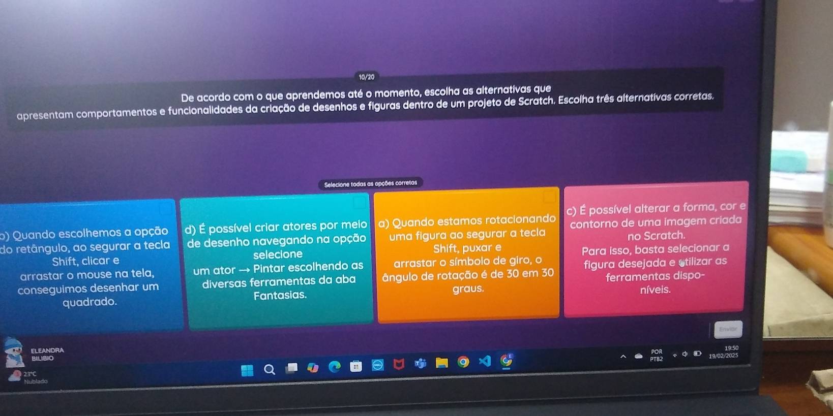 De acordo com o que aprendemos até o momento, escolha as alternativas que 
apresentam comportamentos e funcionalidades da criação de desenhos e figuras dentro de um projeto de Scratch. Escolha três alternatívas corretas. 
Selecione todas as opções corretas 
o) Quando escolhemos a opção d) É possível criar atores por meio a) Quando estamos rotacionando c) É possível alterar a forma, cor e 
contorno de uma imagem criada 
do retângulo, ao segurar a tecla de desenho navegando na opção uma figura ao segurar a tecla no Scratch. 
Shift, clicar e selecione Shift, puxar e 
Para isso, basta selecionar a 
arrastar o mouse na tela, um ator → Pintar escolhendo as arrastar o símbolo de giro, o 
ferramentas dispo- 
conseguimos desenhar um diversas ferramentas da aba ângulo de rotação é de 30 em 30 figura desejada e stilizar as 
quadrado. Fantasias. graus. níveis. 
Envior 
ELEANDRA 
19:50 
BILIBIO 19/02/202 
Nublado