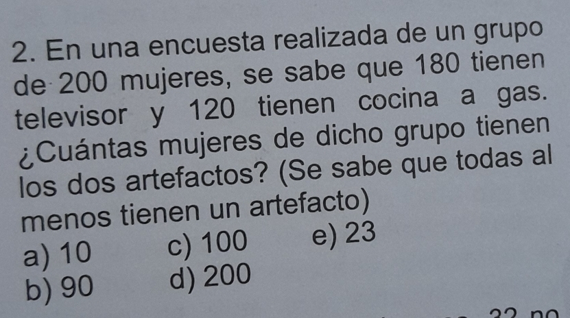 En una encuesta realizada de un grupo
de 200 mujeres, se sabe que 180 tienen
televisor y 120 tienen cocina a gas.
¿Cuántas mujeres de dicho grupo tienen
los dos artefactos? (Se sabe que todas al
menos tienen un artefacto)
a) 10 c) 100 e) 23
b) 90 d) 200