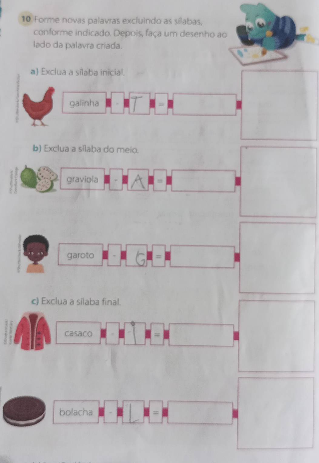 Forme novas palavras excluindo as sílabas, 
conforme indicado. Depois, faça um desenho ao 
lado da palavra criada. 
a) Exclua a sílaba inicial. 
galinha 
= 
b) Exclua a sílaba do meio. 
graviola 
garoto = 
c) Exclua a sílaba final. 
casaco 
= 
bolacha 
=