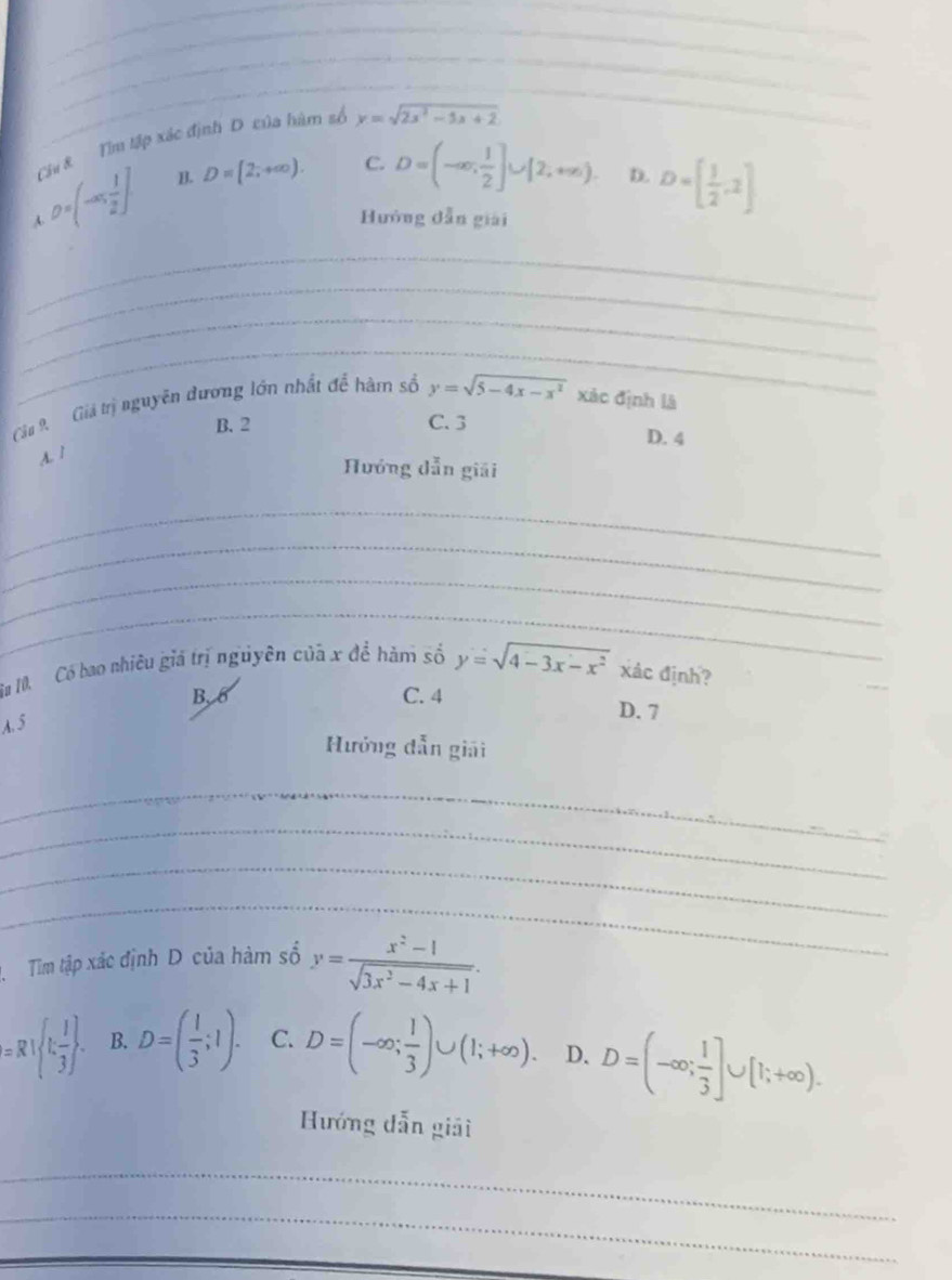 Ciu & Tìm tập xác định D của hàm số y=sqrt(2x^2-5x+2)
D=(-∈fty , 1/2 ] B. D=(2,+∈fty ). C. D=(-∈fty , 1/2 ]∪ [2,+∈fty ). D. D=[ 1/2 ,2]
A. Hướng dẫn giải
_
_
_
_
Câu 9. Giả trị nguyên dương lớn nhất để hàm số y=sqrt(5-4x-x^2) xác định là
B. 2 C. 3
D. 4
A. 1
Hướng dẫn giải
_
_
_
_
Su 10 Có bao nhiêu giá trị nguyên của x để hàm số y=sqrt(4-3x-x^2) xác định?
B. 6 C. 4 D. 7
A. 5
Hưởng dẫn giải
_
_
_
_
Tim tập xác định D của hàm số y= (x^2-1)/sqrt(3x^2-4x+1) .
=R  1, 1/3 . B. D=( 1/3 ;1). C. D=(-∈fty ; 1/3 )∪ (1;+∈fty ). D. D=(-∈fty ; 1/3 ]∪ [1;+∈fty ). 
Hướng dẫn giải
_
_
_
_