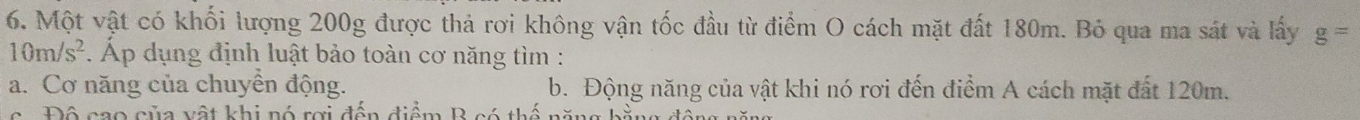 Một vật có khối lượng 200g được thả rơi không vận tốc đầu từ điểm O cách mặt đất 180m. Bỏ qua ma sát và lấy g=
10m/s^2 Áp dụng định luật bảo toàn cơ năng tìm :
a. Cơ năng của chuyền động. b. Động năng của vật khi nó rơi đến điểm A cách mặt đất 120m.
c Độ cao của vật khi nó rợi đến điểm B có thế năng