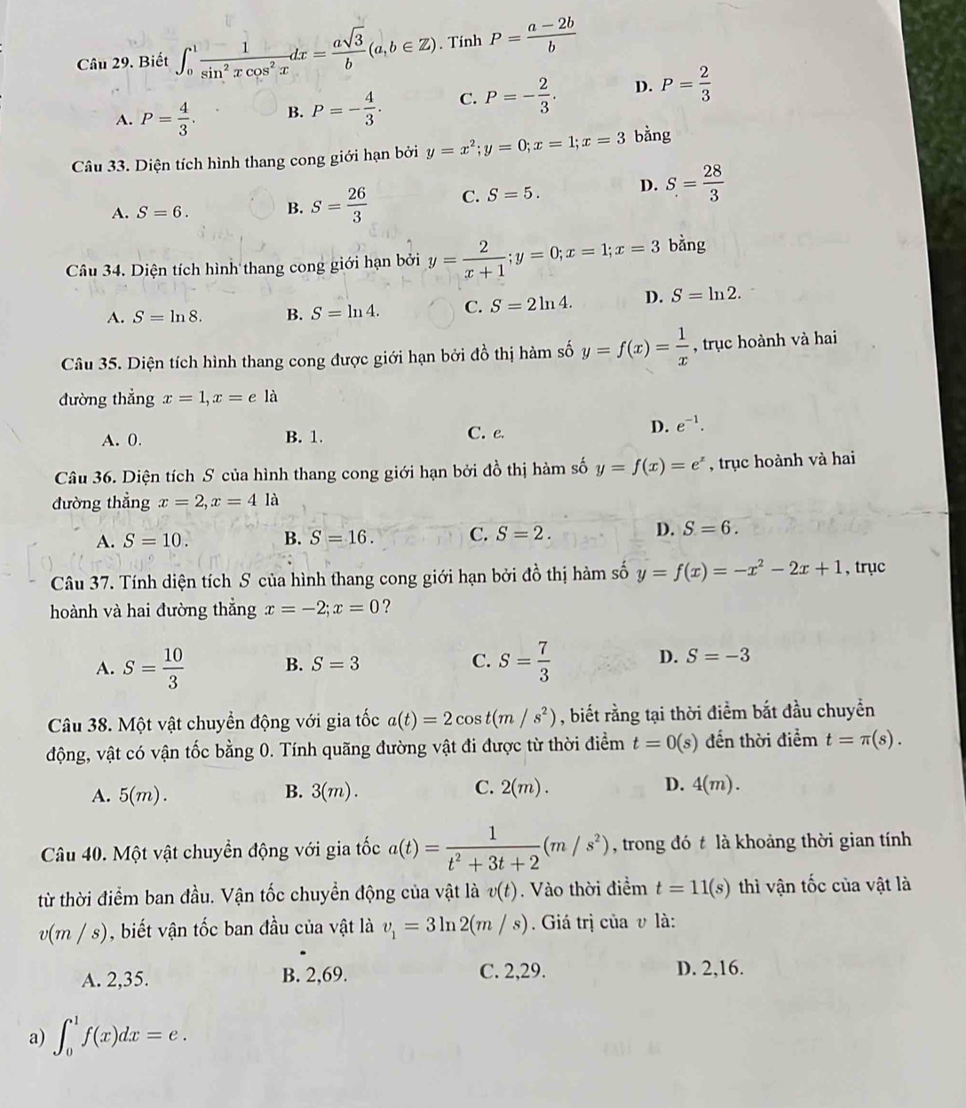 Biết ∈t _0^(1frac 1)sin^2xcos^2xdx= asqrt(3)/b (a,b∈ Z). Tính P= (a-2b)/b 
A. P= 4/3 . B. P=- 4/3 . C. P=- 2/3 . D. P= 2/3 
Câu 33. Diện tích hình thang cong giới hạn bởi y=x^2;y=0;x=1;x=3 bằng
A. S=6.
B. S= 26/3  C. S=5. D. S= 28/3 
Câu 34. Diện tích hình thang cong giới hạn bởi y= 2/x+1 ;y=0;x=1;x=3 bằng
A. S=ln 8. B. S=ln 4. C. S=2ln 4. D. S=ln 2.
Câu 35. Diện tích hình thang cong được giới hạn bởi đồ thị hàm số y=f(x)= 1/x  , trục hoành và hai
đường thẳng x=1,x=ela
A. 0. B. 1. C. e.
D. e^(-1).
Câu 36. Diện tích S của hình thang cong giới hạn bởi đồ thị hàm số y=f(x)=e^x , trục hoành và hai
đường thẳng x=2,x=4 là
A. S=10. B. S=16. C. S=2. D. S=6.
Câu 37. Tính diện tích S của hình thang cong giới hạn bởi đồ thị hàm số y=f(x)=-x^2-2x+1 , trục
hoành và hai đường thắng x=-2;x=0 ?
A. S= 10/3  B. S=3 C. S= 7/3  D. S=-3
Câu 38. Một vật chuyển động với gia tốc a(t)=2cos t(m/s^2) , biết rằng tại thời điểm bắt đầu chuyển
động, vật có vận tốc bằng 0. Tính quãng đường vật đi được từ thời điểm t=0(s) đến thời điểm t=π (s).
A. 5(m). B. 3(m). C. 2(m). D. 4(m).
Câu 40. Một vật chuyển động với gia tốc a(t)= 1/t^2+3t+2 (m/s^2) , trong đó t là khoảng thời gian tính
từ thời điểm ban đầu. Vận tốc chuyển động của vật là v(t).  Vào thời điểm t=11(s) thì vận tốc của vật là
v(m / s), biết vận tốc ban đầu của vật là v_1=3ln 2(m/s). Giá trị của v là:
A. 2,35. B. 2,69. C. 2,29. D. 2,16.
a) ∈t _0^1f(x)dx=e.