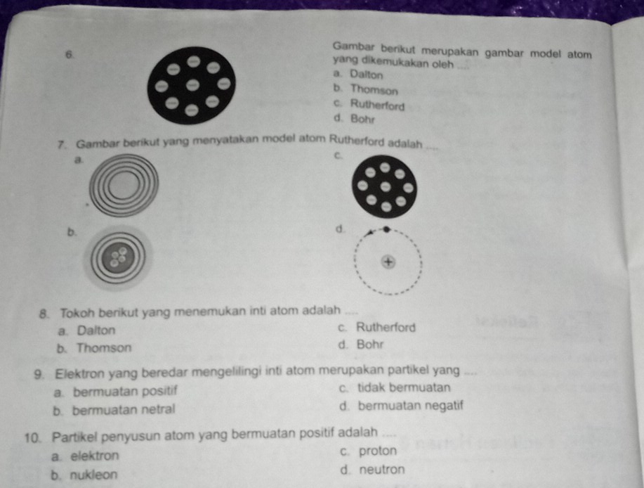 Gambar berikut merupakan gambar model atom
yang dikemukakan oleh
a. Dalton
b. Thomson
c. Rutherford
d. Bohr
7. Gambar berikut yang menyatakan model atom Rutherford adalah ....
a
C
b.
d.
8. Tokoh berikut yang menemukan inti atom adalah_
a. Dalton c. Rutherford
b. Thomson d. Bohr
9. Elektron yang beredar mengelilingi inti atom merupakan partikel yang_
a. bermuatan positif c. tidak bermuatan
b. bermuatan netral d. bermuatan negatif
10. Partikel penyusun atom yang bermuatan positif adalah_
a. elektron c. proton
b. nukleon d neutron