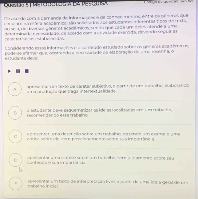 METODOLOGIA DA PESQUISA Código da questão: 245949
De acordo com a demanda de informações e de conhecimentos, entre os gêneros que
circulam na esfera acadêmica, são solicitados aos estudantes diferentes tipos de texto,
ou seja, de diversos gêneros acadêmicos, sendo que cada um deles atende a uma
determinada necessidade, de acordo com a atividade exercida, devendo seguir as
características estabelecidas.
Considerando essas informações e o conteúdo estudado sobre os gêneros acadêmicos,
pode-se afirmar que, ocorrendo a necessidade de elaboração de uma resenha, o
estudante deve:
A apresentar um texto de caráter subjetivo, a partir de um trabalho, elaborando
uma produção que traga intertextualidade.
o estudante deve esquematizar as ideias localizadas em um trabalho,
B recomendando esse trabalho.
apresentar uma descrição sobre um trabalho, trazendo um exame e uma
C crítica sobre ele, com posicionamento sobre sua importância.
D apresentar uma síntese sobre um trabalho, sem julgamento sobre seu
conteúdo e sua importância.
E apresentar um texto de interpretação livre, a partir de uma ideia geral de um
trabalho inicial.