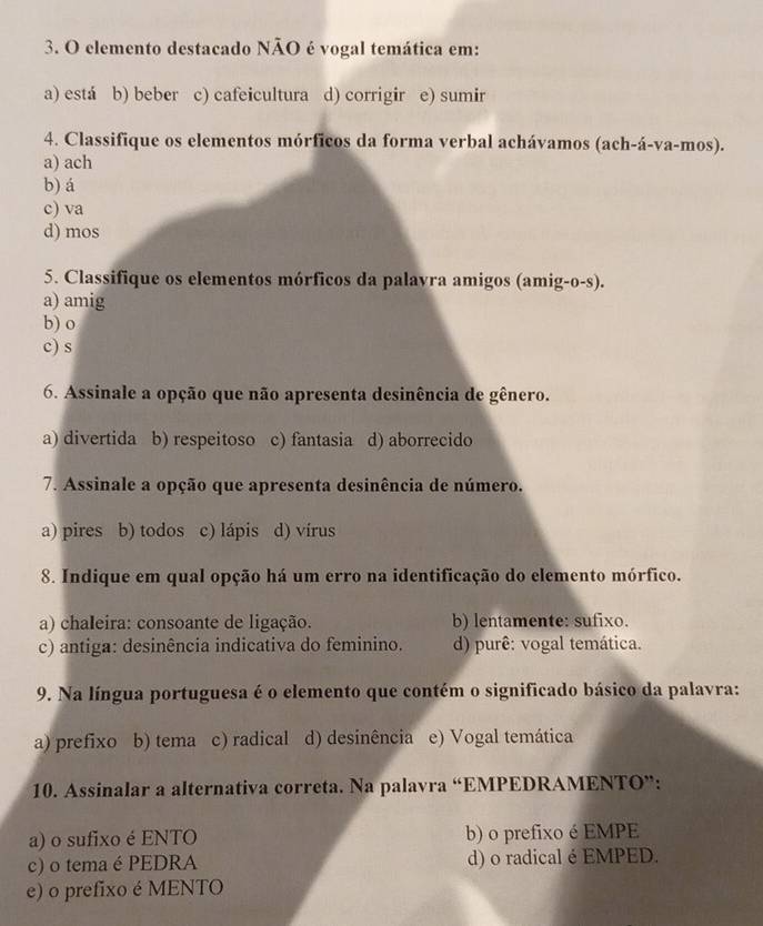 elemento destacado NÃO é vogal temática em:
a) está b) beber c) cafeicultura d) corrigir e) sumir
4. Classifique os elementos mórficos da forma verbal achávamos (ach-á-va-mos).
a) ach
b) á
c) va
d) mos
5. Classifique os elementos mórficos da palavra amigos (amig-o-s).
a) amig
b) o
c) s
6. Assinale a opção que não apresenta desinência de gênero.
a) divertida b) respeitoso c) fantasia d) aborrecido
7. Assinale a opção que apresenta desinência de número.
a) pires b) todos c) lápis a d) vírus
8. Indique em qual opção há um erro na identificação do elemento mórfico.
a) chaleira: consoante de ligação. b) lentamente: sufixo.
c) antiga: desinência indicativa do feminino. d) purê: vogal temática.
9. Na língua portuguesa é o elemento que contém o significado básico da palavra:
a) prefixo b) tema c) radical d) desinência e) Vogal temática
10. Assinalar a alternativa correta. Na palavra “EMPEDRAMENTO”:
a) o sufixo é ENTO b) o prefixo é EMPE
c) o tema é PEDRA d) o radical é EMPED.
e) o prefixo é MENTO