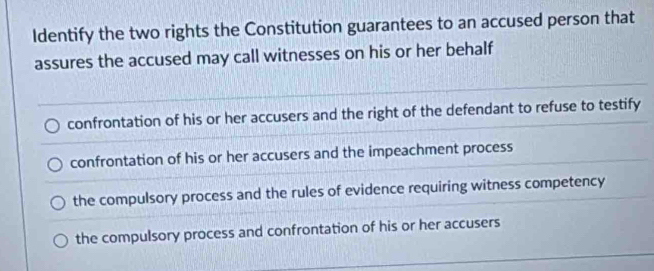 Identify the two rights the Constitution guarantees to an accused person that
assures the accused may call witnesses on his or her behalf
confrontation of his or her accusers and the right of the defendant to refuse to testify
confrontation of his or her accusers and the impeachment process
the compulsory process and the rules of evidence requiring witness competency
the compulsory process and confrontation of his or her accusers