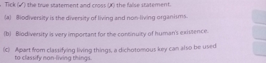 Tick (▲) the true statement and cross (X) the false statement. 
(a) Biodiversity is the diversity of living and non-living organisms. 
(b) Biodiversity is very important for the continuity of human's existence. 
(c) Apart from classifying living things, a dichotomous key can also be used 
to classify non-living things.