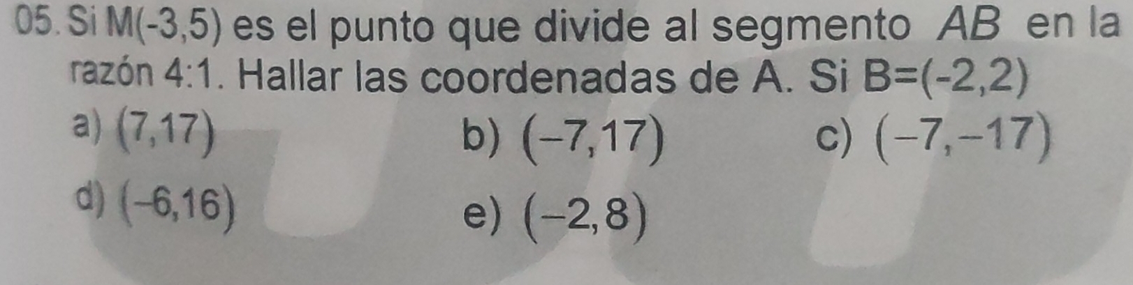 Si M(-3,5) es el punto que divide al segmento AB en la
razón 4:1. Hallar las coordenadas de A. Si B=(-2,2)
a) (7,17)
b) (-7,17) c) (-7,-17)
d) (-6,16)
e) (-2,8)