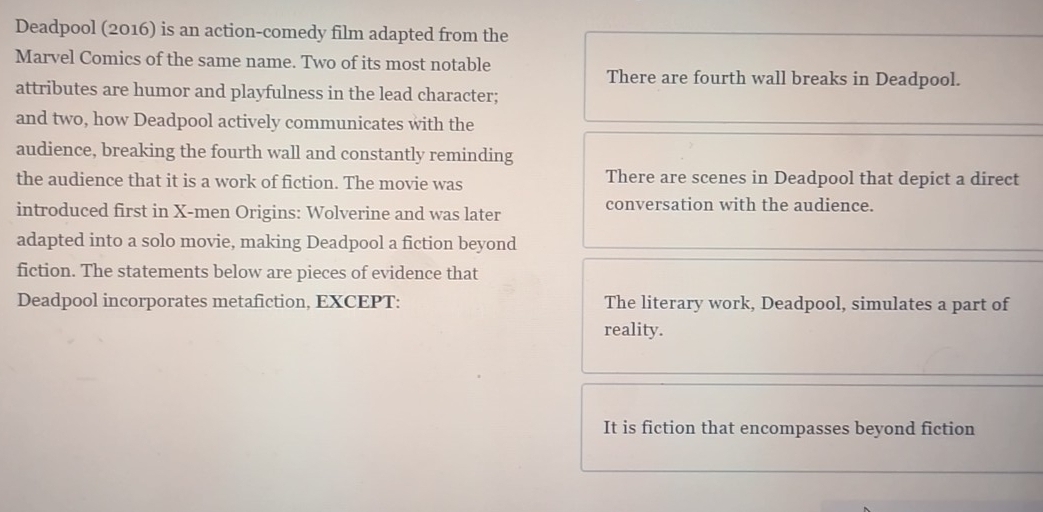 Deadpool (2016) is an action-comedy film adapted from the
Marvel Comics of the same name. Two of its most notable
There are fourth wall breaks in Deadpool.
attributes are humor and playfulness in the lead character;
and two, how Deadpool actively communicates with the
audience, breaking the fourth wall and constantly reminding
the audience that it is a work of fiction. The movie was There are scenes in Deadpool that depict a direct
introduced first in X -men Origins: Wolverine and was later conversation with the audience.
adapted into a solo movie, making Deadpool a fiction beyond
fiction. The statements below are pieces of evidence that
Deadpool incorporates metafiction, EXCEPT: The literary work, Deadpool, simulates a part of
reality.
It is fiction that encompasses beyond fiction