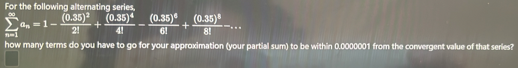 For the following alternating series,
sumlimits _(n=1)^(∈fty)a_n=1-frac (0.35)^22!+frac (0.35)^44!-frac (0.35)^66!+frac (0.35)^88!-... 
how many terms do you have to go for your approximation (your partial sum) to be within 0.0000001 from the convergent value of that series?