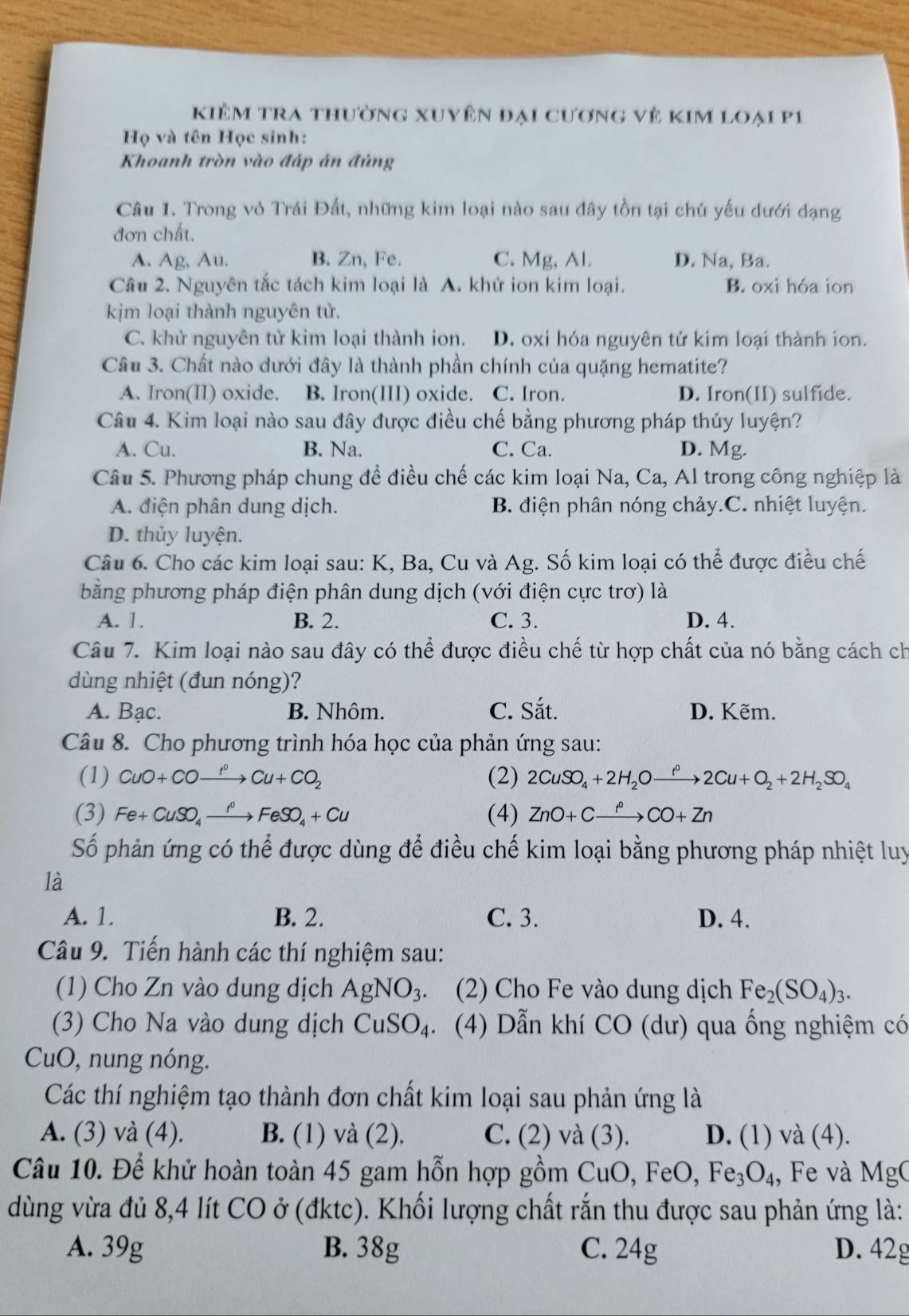 kKiêm tra thường xuyên đại cương vẻ kim loại p1
Họ và tên Học sinh:
Khoanh tròn vào đáp án đúng
Câu 1. Trong vỏ Trái Đất, những kim loại nào sau đây tồn tại chủ yếu dưới dạng
đơn chất.
A. Ag, Au. B. Zn, Fe. C. Mg, Al. D. Na, Ba.
Câu 2. Nguyên tắc tách kim loại là A. khử ion kim loại. B. oxi hóa ion
kjm loại thành nguyên tử.
C. khử nguyên tử kim loại thành ion. D. oxi hóa nguyên tử kim loại thành ion.
Câu 3. Chất nào dưới đây là thành phần chính của quặng hematite?
A. Iron(II) oxide. B. Iron(III) oxide. C. Iron. D. Iron(II) sulfide.
Câu 4. Kim loại nào sau đây được điều chế bằng phương pháp thủy luyện?
A. Cu. B. Na. C. Ca. D. Mg.
Câu 5. Phương pháp chung để điều chế các kim loại Na, Ca, Al trong công nghiệp là
A. điện phân dung dịch. B. điện phân nóng chảy.C. nhiệt luyện.
D. thủy luyện.
Câu 6. Cho các kim loại sau: K, Ba, Cu và Ag. Số kim loại có thể được điều chế
bằng phương pháp điện phân dung dịch (với điện cực trơ) là
A. 1. B. 2. C. 3. D. 4.
Câu 7. Kim loại nào sau đây có thể được điều chế từ hợp chất của nó bằng cách ch
dùng nhiệt (đun nóng)?
A. Bạc. B. Nhôm. C. Sắt. D. Kẽm.
Câu 8. Cho phương trình hóa học của phản ứng sau:
(1) CuO+COxrightarrow I^0Cu+CO_2 (2) 2CuSO_4+2H_2Oxrightarrow i^02Cu+O_2+2H_2SO_4
(3) Fe+CuSO_4xrightarrow f°FeSO_4+Cu (4) ZnO+Cxrightarrow fCO+Zn
Số phản ứng có thể được dùng để điều chế kim loại bằng phương pháp nhiệt luy
là
A. 1. B. 2. C. 3. D. 4.
Câu 9. Tiến hành các thí nghiệm sau:
(1) Cho Zn vào dung dịch AgNO_3 (2) Cho Fe vào dung dịch Fe_2(SO_4)_3.
(3) Cho Na vào dung dịch CuSO_4 、  (4) Dẫn khí CO (dư) qua ống nghiệm có
CuO, nung nóng.
Các thí nghiệm tạo thành đơn chất kim loại sau phản ứng là
A. (3) và (4). B. (1) và (2). C. (2) và (3). D. (1) và (4).
Câu 10. Để khử hoàn toàn 45 gam hỗn hợp gồm Cu O, Fe 0. Fe_3O_4, , Fe và MgC
dùng vừa đủ 8,4 lít CO ở (đktc). Khối lượng chất rắn thu được sau phản ứng là:
A. 39g B. 38g C. 24g D. 42g