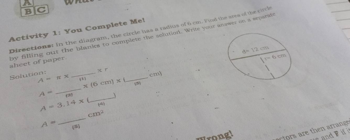 a
wi
B C
Activity 1: You Complete Me!
Directions: In the diagram, the circle has a radius of 6 cm. Find the area of the circl
by filling out the blanks to complete the solution. Write your answer on a separate
sheet of paper.
Solution:
_ Xr
cm)
_
A=π x 1 x(6cm)x _
3
_
A= (2)
A=3.14x (4)
_
cm^2
A= (5)
Urongi
tor    the  rran e
and F if i