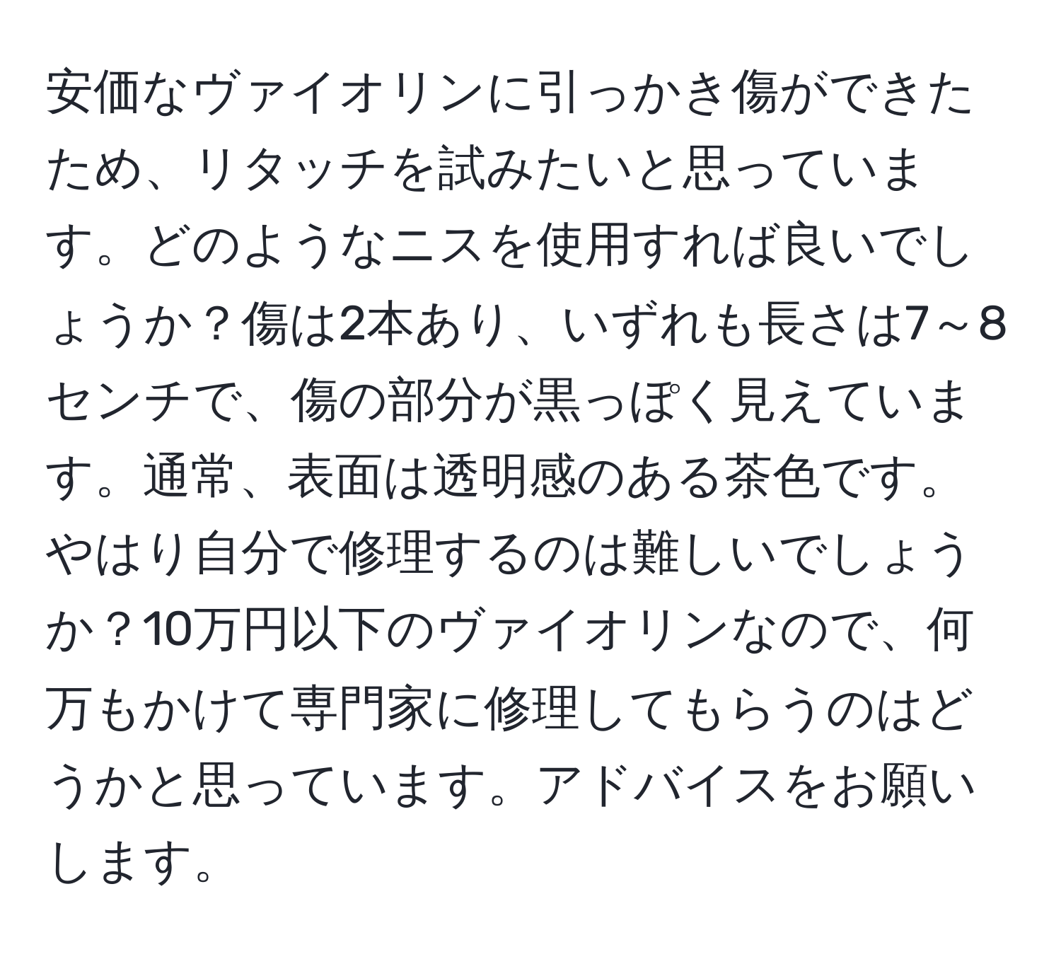 安価なヴァイオリンに引っかき傷ができたため、リタッチを試みたいと思っています。どのようなニスを使用すれば良いでしょうか？傷は2本あり、いずれも長さは7～8センチで、傷の部分が黒っぽく見えています。通常、表面は透明感のある茶色です。やはり自分で修理するのは難しいでしょうか？10万円以下のヴァイオリンなので、何万もかけて専門家に修理してもらうのはどうかと思っています。アドバイスをお願いします。