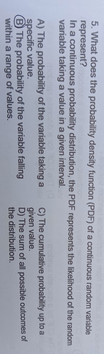 What does the probability density function (PDF) of a continuous random variable
represent?
In a continuous probability distribution, the PDF represents the likelihood of the random
variable taking a value in a given interval.
A) The probability of the variable taking a C) The cumulative probability up to a
specific value. given value.
B) The probability of the variable falling D) The sum of all possible outcomes of
within a range of values. the distribution.