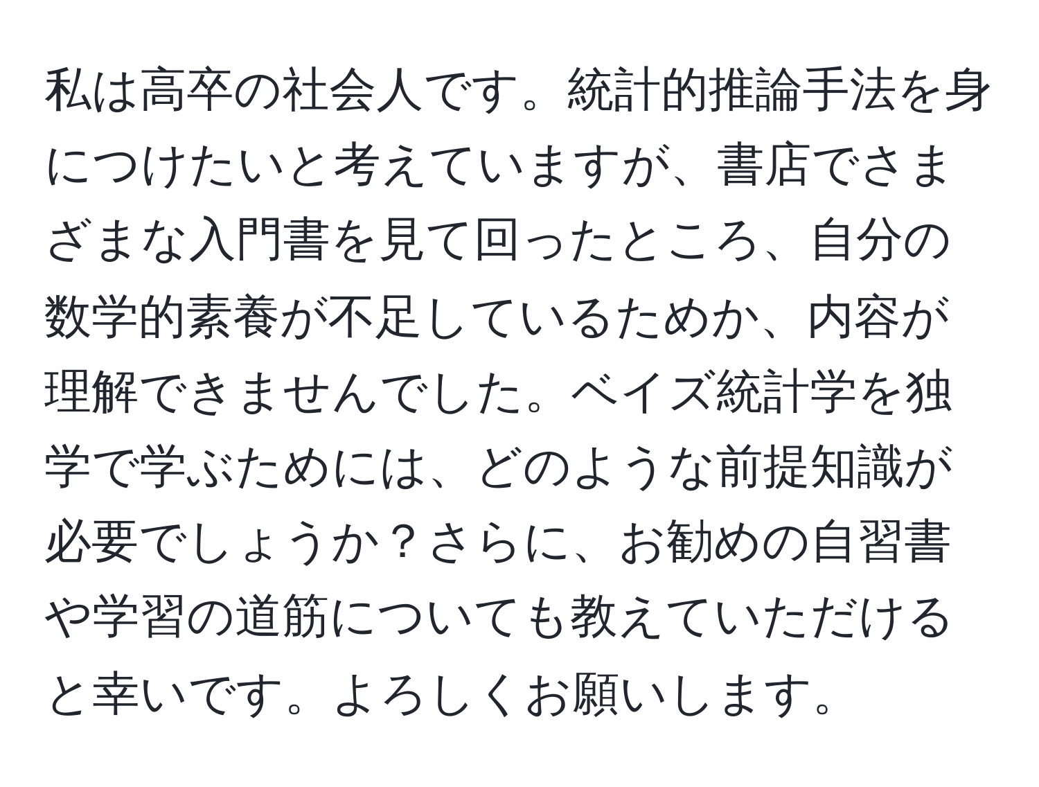 私は高卒の社会人です。統計的推論手法を身につけたいと考えていますが、書店でさまざまな入門書を見て回ったところ、自分の数学的素養が不足しているためか、内容が理解できませんでした。ベイズ統計学を独学で学ぶためには、どのような前提知識が必要でしょうか？さらに、お勧めの自習書や学習の道筋についても教えていただけると幸いです。よろしくお願いします。