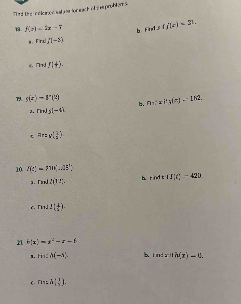 Find the indicated values for each of the problems. 
18. f(x)=2x-7 b. Find x if f(x)=21. 
a. Find f(-3). 
c. Find f( 1/2 ). 
19. g(x)=3^x(2) g(x)=162. 
b. Find x if 
a. Find g(-4). 
c. Find g( 1/2 ). 
20. I(t)=210(1.08^t)
a. Find I(12). b. Find t if I(t)=420. 
c. Find I( 1/2 ). 
21. h(x)=x^2+x-6
a. Find h(-5). b. Find x if h(x)=0. 
c. Find h( 1/2 ).