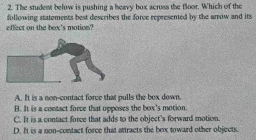 The student below is pushing a heavy box across the floor. Which of the
following statements best describes the force represented by the arrow and its
effect on the box's motion?
A. It is a non-contact force that pulls the box down.
B. It is a contact force that opposes the box’s motion.
C. It is a contact force that adds to the object's forward motion.
D. It is a non-contact force that attracts the box toward other objects.