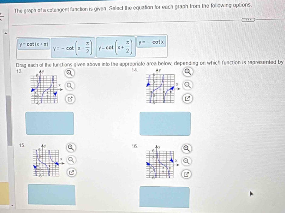 The graph of a cotangent function is given. Select the equation for each graph from the following options.
y=cot (x+π ) y=-cot (x- π /2 ) y=cot (x+ π /2 ) y=-cot x
Drag each of the functions given above into the appropriate area below, depending on which function is represented by 
13. 14. 
15. 16.