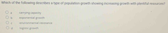 Which of the following describes a type of population growth showing increasing growth with plentiful resources?
a carrying capacity
b exponential growth
c environmental resistance
d logistic growth