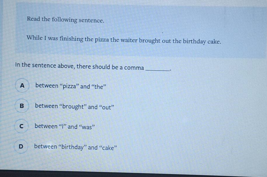 Read the following sentence.
While I was finishing the pizza the waiter brought out the birthday cake.
In the sentence above, there should be a comma _.
A between “pizza” and “the”
B between “brought” and “out”
c between “I” and “was”
D between “birthday” and “cake”