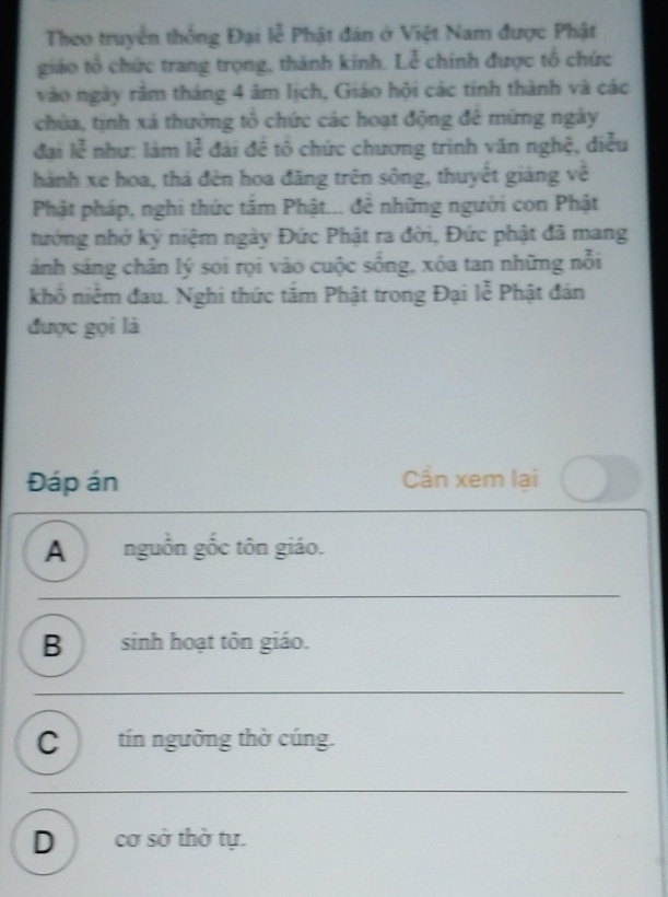 Theo truyền thông Đại lễ Phật đán ở Việt Nam được Phật
giáo tổ chức trang trọng, thành kính. Lễ chính được tổ chức
vào ngày răm tháng 4 âm lịch, Giáo hội các tinh thành và các
chùa, tịnh xá thường tổ chức các hoạt động đê mừng ngày
đại k^2 như: làm lễ đài đề tổ chức chương trình văn nghệ, điều
hành xe hoa, thá đèn hoa đăng trên sông, thuyết giảng về
Phật pháp, nghi thức tâm Phật... đê những người con Phật
tướng nhớ ký niệm ngày Đức Phật ra đời, Đức phật đã mang
ánh sáng chân lý soi rọi vào cuộc sống, xóa tan những nổi
khô niêm đau. Nghi thức tăm Phật trong Đại lễ Phật đân
được gọi là
Đáp án Cần xem lại
A nguồn gốc tôn giáo.
B sinh hoạt tôn giáo.
C tín ngường thờ cúng.
Dcơ sở thờ tự.