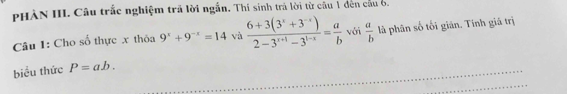 PHÀN III. Câu trắc nghiệm trã lời ngắn. Thí sinh trả lời từ câu 1 đên câu 6. 
Câu 1: Cho số thực x thỏa 9^x+9^(-x)=14 và  (6+3(3^x+3^(-x)))/2-3^(x+1)-3^(1-x) = a/b  với  a/b  là phân số tối giản. Tính giá trị 
biểu thức P=a.b.