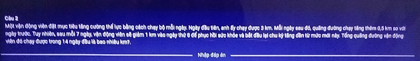 Một vận động viên đặt mục tiêu tăng cường thể lực bằng cách chạy bộ mỗi ngày. Ngày đầu tiên, anh ấy chạy được 3 km. Mỗi ngày sau đó, quãng đường chạy tăng thêm 0,5 km so với 
ngày trước. Tuy nhiên, sau mỗi 7 ngày, vận động viên sẽ giảm 1 km vào ngày thứ 0 để phục hồi sức khỏe và bắt đầu lại chu kỷ tăng dần từ mức mới này. Tổng quãng đường vận động 
viên đó chạy được trong 14 ngày đầu là bao nhiêu km?. 
Nhập đáp án