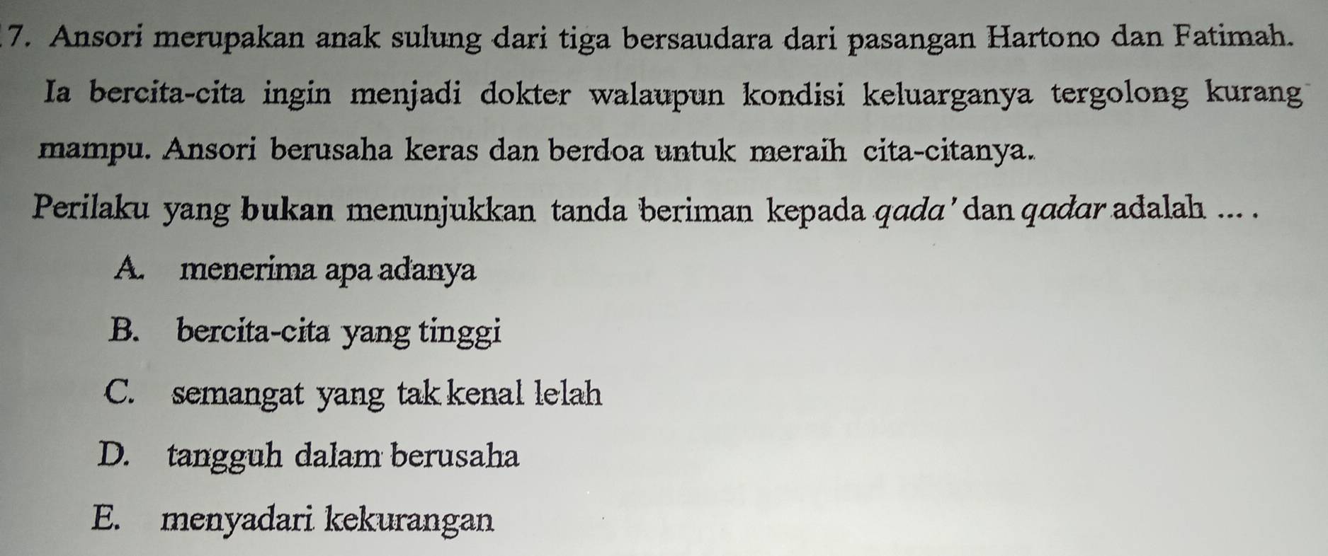 Ansori merupakan anak sulung dari tiga bersaudara dari pasangan Hartono dan Fatimah.
Ia bercita-cita ingin menjadi dokter walaupun kondisi keluarganya tergolong kurang
mampu. Ansori berusaha keras dan berdoa untuk meraih cita-citanya.
Perilaku yang bukan menunjukkan tanda beriman kepada qada ’ dan qadar adalah ... .
A. menerima apa adanya
B. bercita-cita yang tinggi
C. semangat yang tak kenal lelah
D. tangguh dalam berusaha
E. menyadari kekurangan