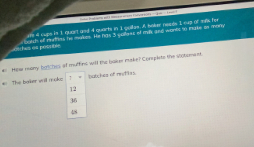 Sahe Trabaons with lusurenon Conveneain - Que — Unvell F
ure 4 cups in 1 quart and 4 quarts in 1 gailon. A baker needs 1 cup of milk for
botch of muffins he makes. He has 3 gailons of milk and wants to make as many
sotches as possible
4 How many batches of muffins will the baker make? Complete the statement.
* The baker will moke 7 batches of muffins.
12
36
48