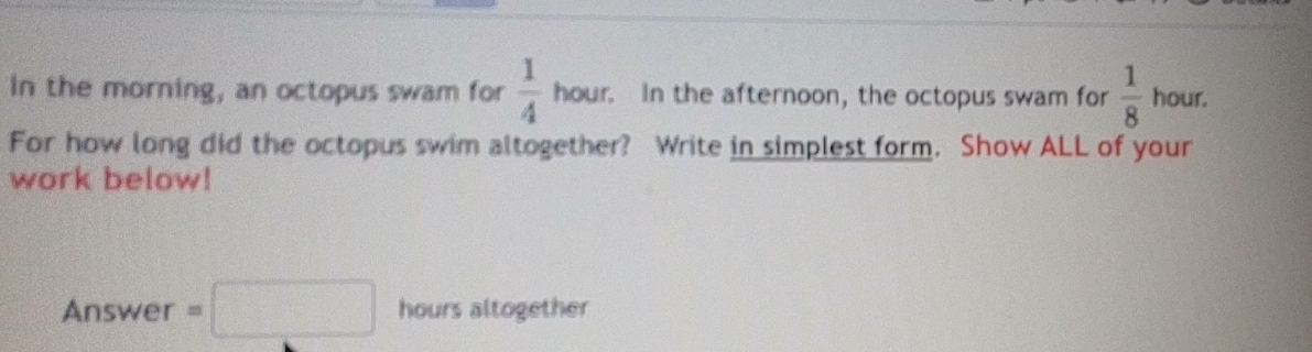 In the morning, an octopus swam for  1/4 hour In the afternoon, the octopus swam for  1/8  hour. 
For how long did the octopus swim altogether? Write in simplest form. Show ALL of your 
work below! 
Answer =□ hours altogether